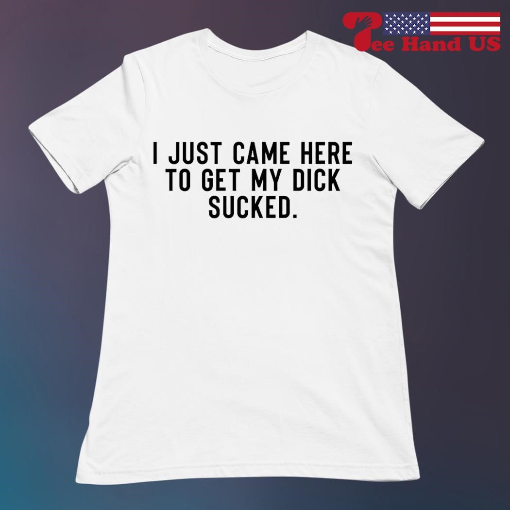 I just came here to get my dick sucked shirt, hoodie, sweater, long sleeve  and tank top