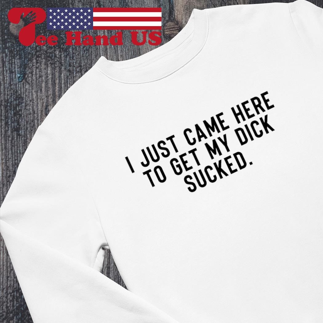 I just came here to get my dick sucked shirt, hoodie, sweater, long sleeve  and tank top