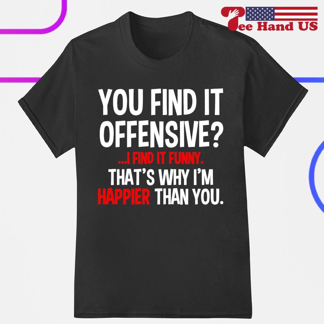 You find it offensive find it funny that's why i'm happier than you shirt,  hoodie, sweater, long sleeve and tank top