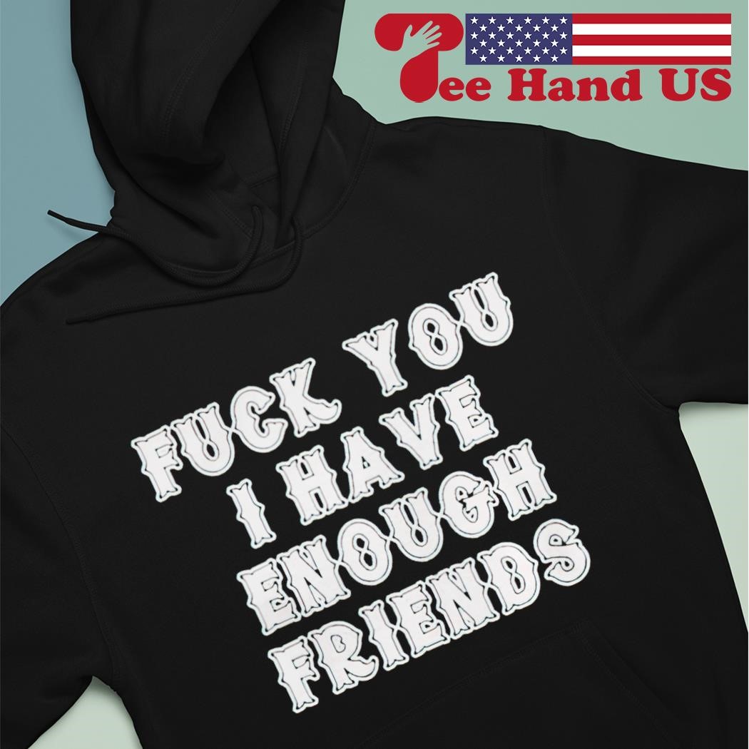 Fuck you i have enough friends shirt, hoodie, sweater, long sleeve and tank  top