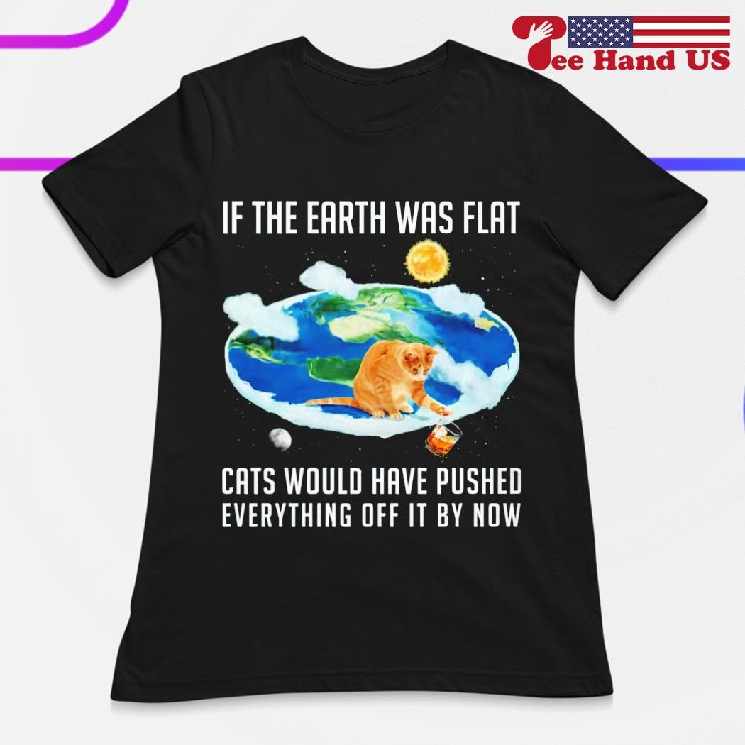 If Earth Was Flat Cats Would Have Pushed Everything Off It T-Shirt