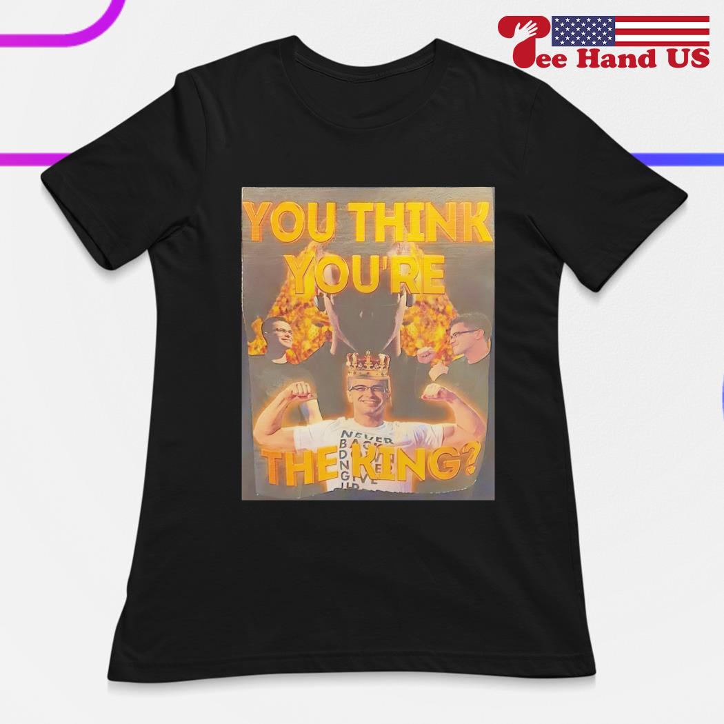 Nick Eh 30 you think you're the king shirt, hoodie, sweater, long