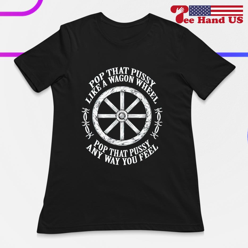 Pop that pussy like a wagon wheel pop that pussy any way you feel shirt,  hoodie, sweater, long sleeve and tank top