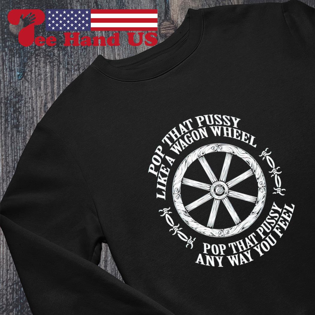 Pop that pussy like a wagon wheel pop that pussy any way you feel shirt,  hoodie, sweater, long sleeve and tank top