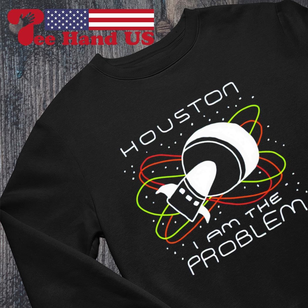 Houston you have a problem t-shirt, hoodie, sweater, long sleeve