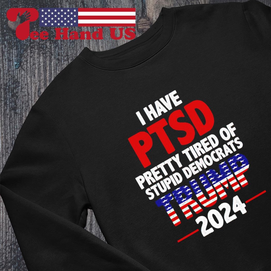 Official i Have PTSD Pretty Tired of Stupid Democrats Trump 2024 Shirt,  hoodie, sweater, long sleeve and tank top