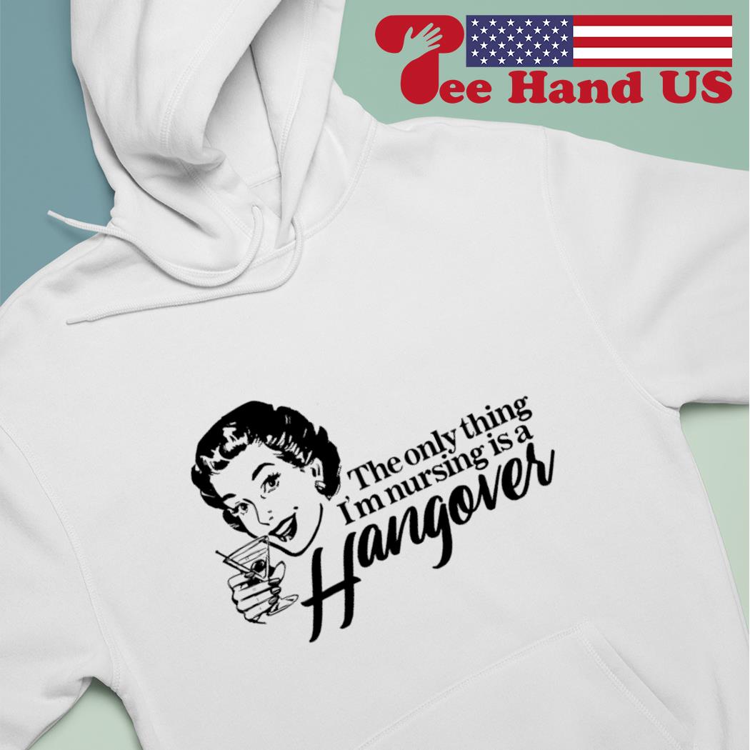 The only thing i'm nursing is a hangover s hoodie