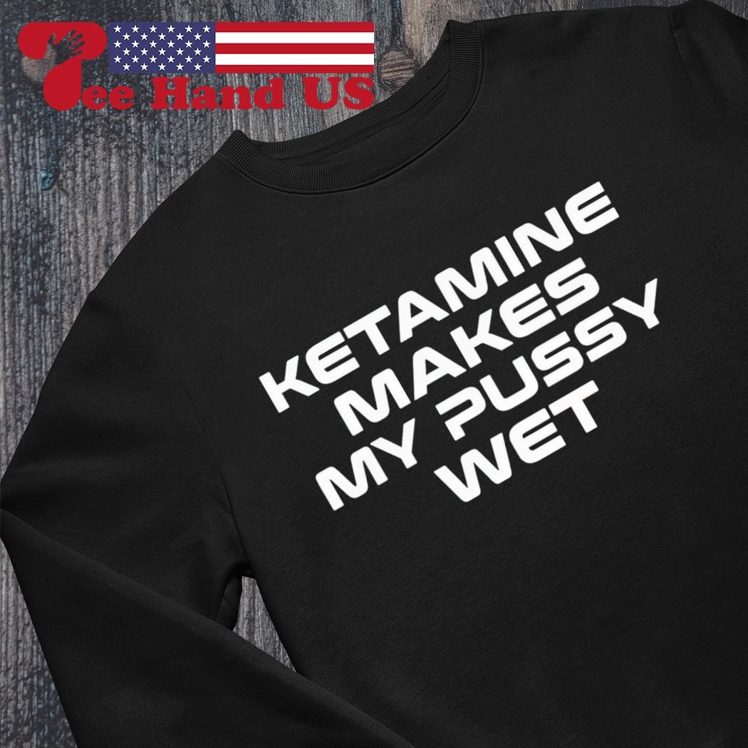 Ketamine makes my pussy wet shirt, hoodie, sweater, long sleeve and tank top