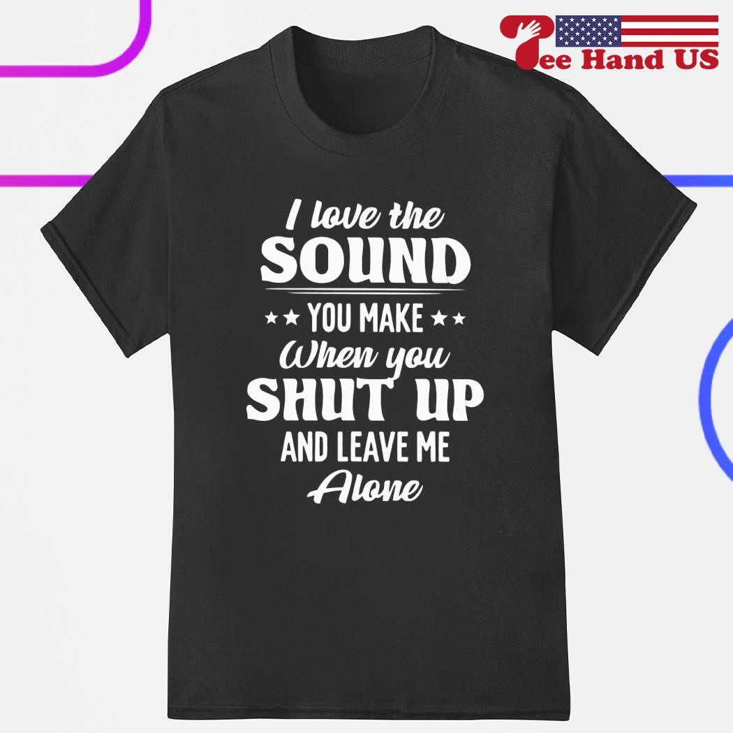 I love the sound you make when you shut up and leave me alone shirt,  hoodie, sweater, long sleeve and tank top