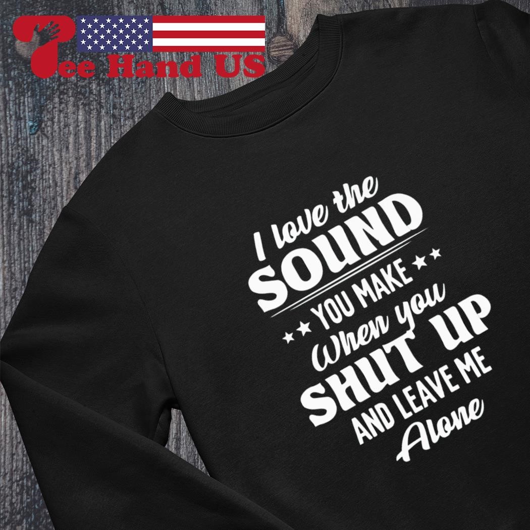 I love the sound you make when you shut up and leave me alone shirt,  hoodie, sweater, long sleeve and tank top