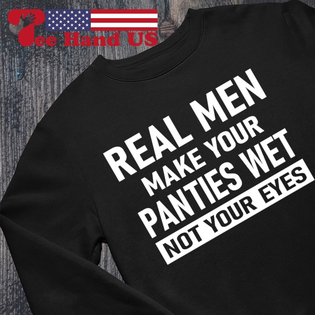 Official real men make your panties wet not your eyes shirt, hoodie,  sweater, long sleeve and tank top