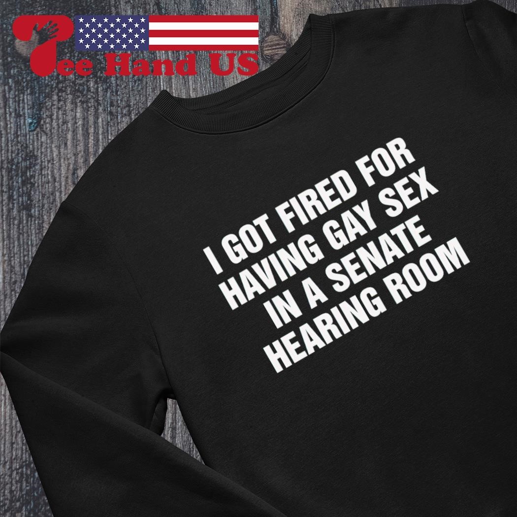 I got fired for having gay sex in a senate hearing room shirt, hoodie,  sweater, long sleeve and tank top