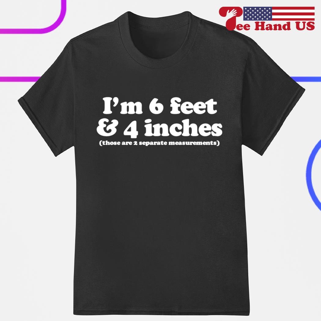 I m 6 feet and 4 inches those are 2 separate measurements shirt