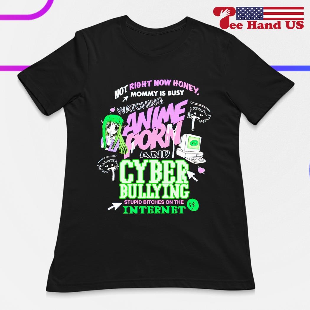 Not right now honey mommy is busy watching anime porn and cyber bullying  stupid bitches on the internet shirt, hoodie, sweater, long sleeve and tank  top