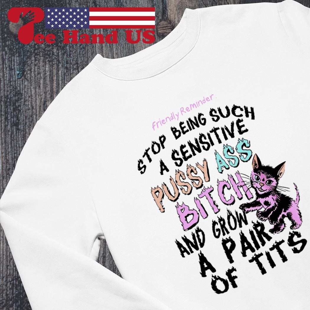 Friendly reminder stop being such a sensitive pussy ass bitch and grow a  pair of tits shirt, hoodie, sweater, long sleeve and tank top