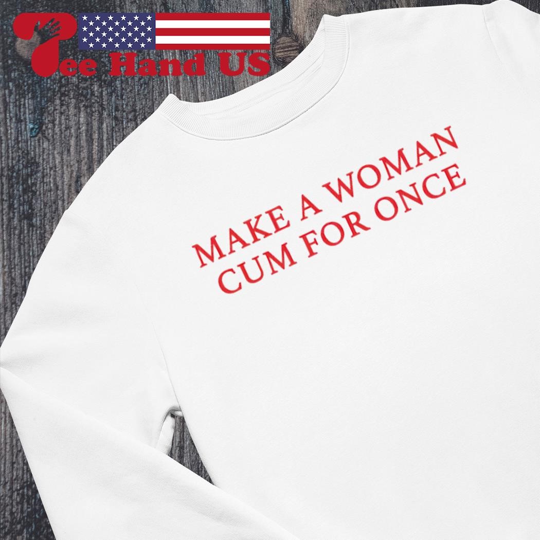 Make a woman cum for once shirt, hoodie, sweater, long sleeve and tank top