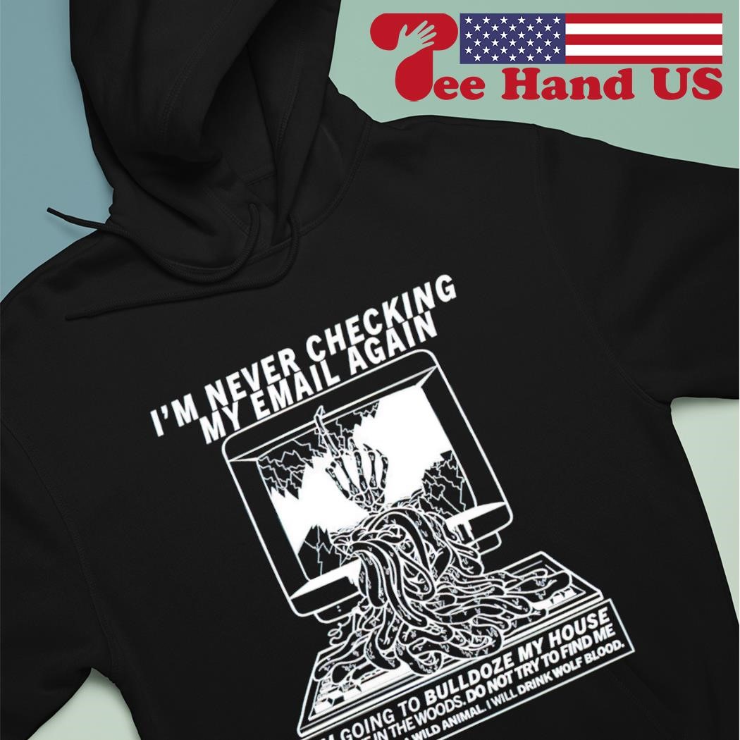 I'm never checking my email again i'm going to bulldoze my house shirt hoodie