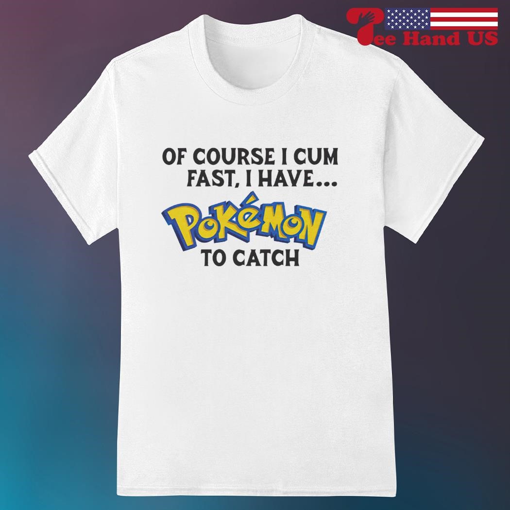 Of course i cum fast, i have pokemon to catch shirt, hoodie, sweater, long  sleeve and tank top