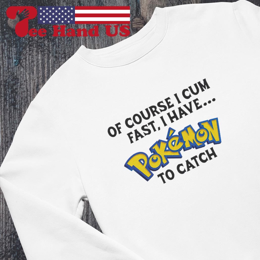 Of course i cum fast, i have pokemon to catch shirt, hoodie, sweater, long  sleeve and tank top