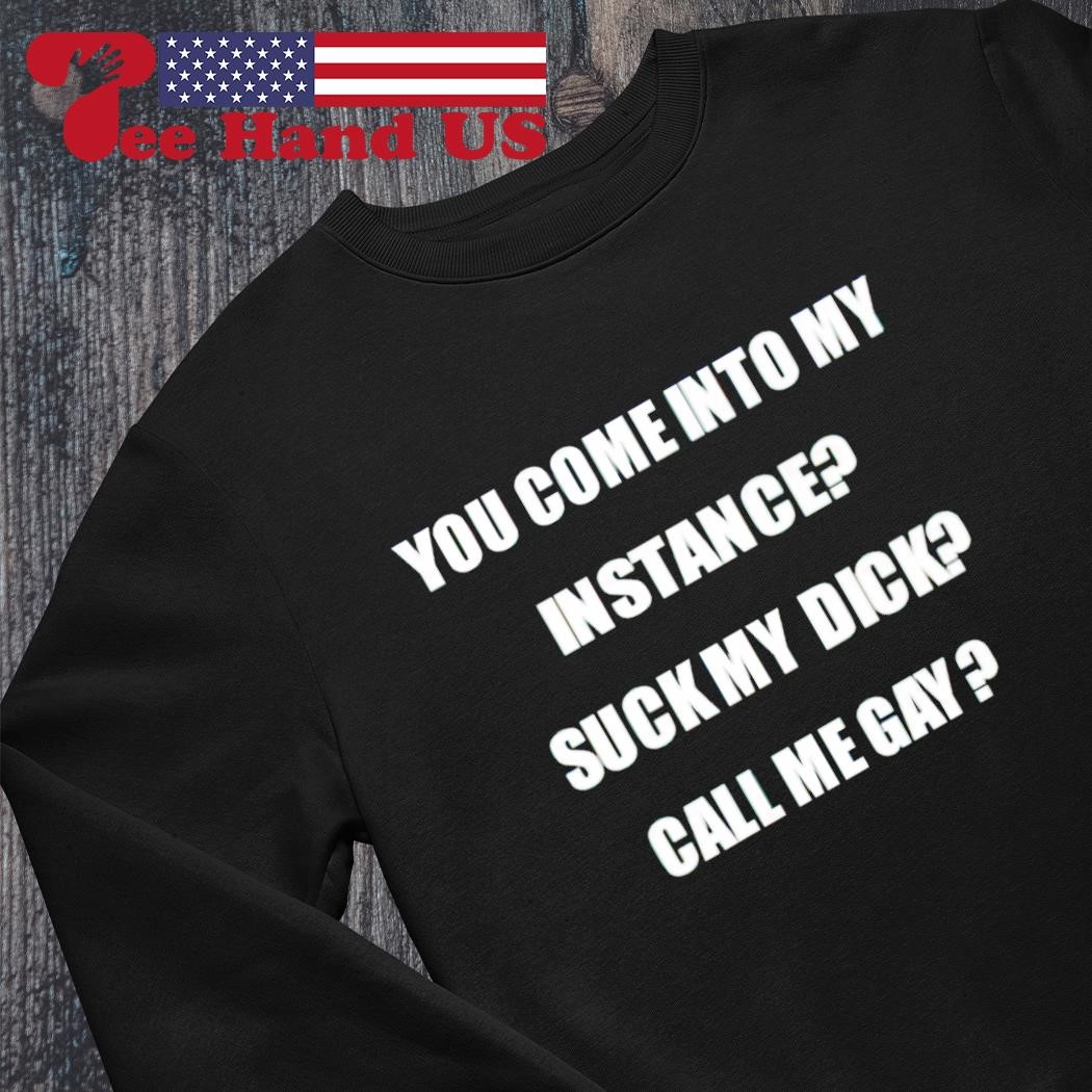 You come into my instance suck my dick call me gay shirt, hoodie, sweater,  long sleeve and tank top