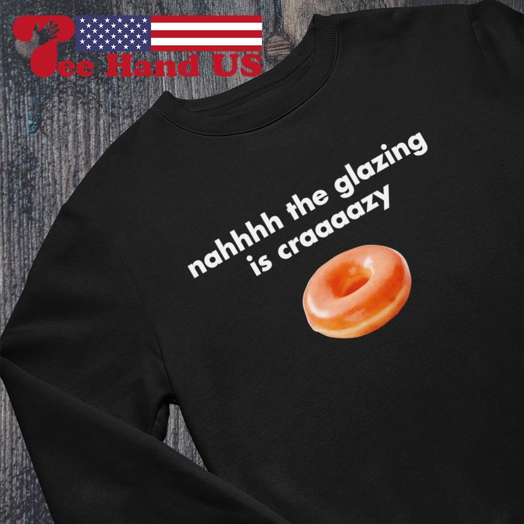 Nah the glazing is crazy shirt, hoodie, sweater, long sleeve and tank top