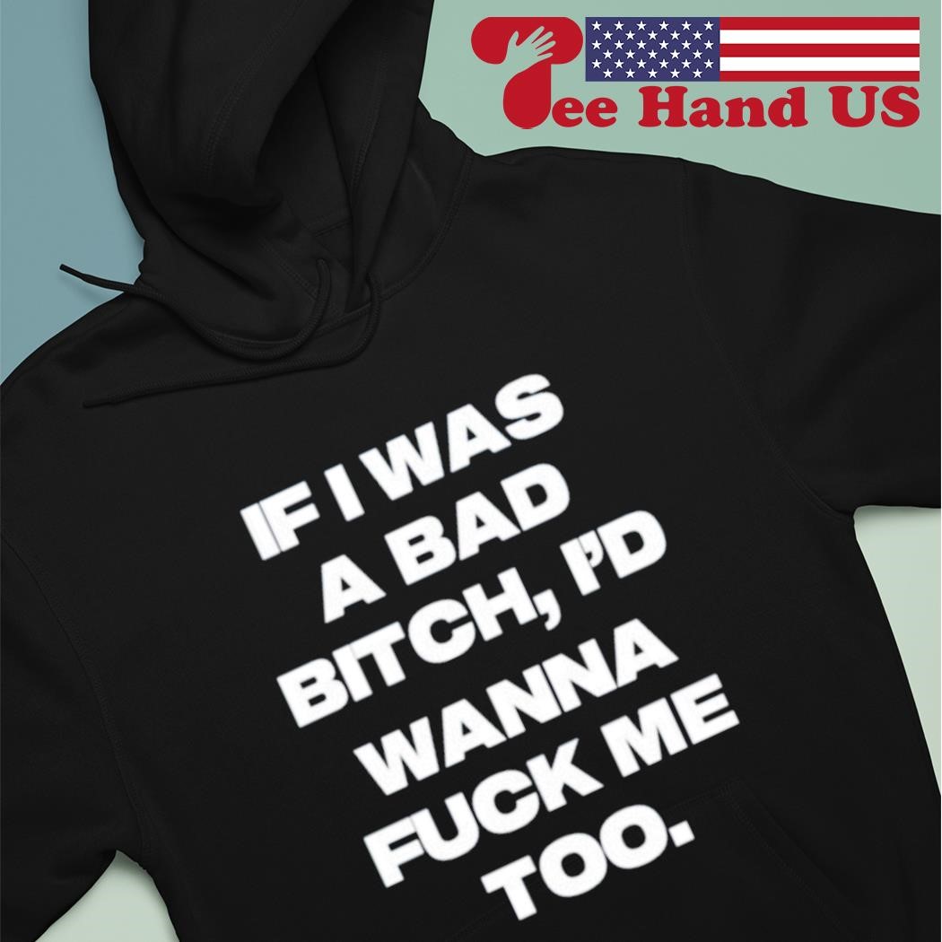 If I Was A Bad Bitch Id Wanna Fuck Me Too Shirt, hoodie, sweater, long  sleeve and tank top